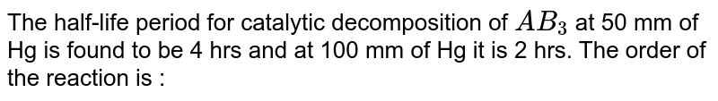 The half-life period for catalytic decomposition of `AB _(3)` at 50 mm of Hg is found to be 4 hrs and at 100 mm of Hg it is 2 hrs.  The order of the reaction is : 