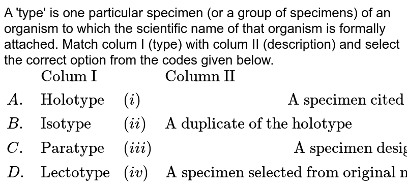 A 'type' is one particular specimen (or a group of specimens) of an organism to which the scientific name of that organism is formally attached. Match colum I (type) with colum II (description) and select the correct option from the codes given below. {:(,"Colum I",,"Column II"),(A.,"Holotype",(i),"A specimen cited with original description other than the holotype or isotype"),(B.,"Isotype",(ii),"A duplicate of the holotype"),(C.,"Paratype",(iii),"A specimen designated in the original designated in the original description"),(D.,"Lectotype",(iv),"A specimen selected from original material to serve as nomenclatural type when the holotype was not designated"):}