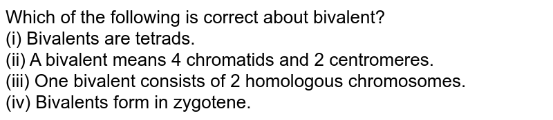 Which of the following is correct about bivalent?  <br> (i) Bivalents are tetrads. <br> (ii) A bivalent means 4 chromatids and 2 centromeres. <br> (iii) One bivalent consists of 2 homologous chromosomes. <br> (iv) Bivalents form in zygotene. 