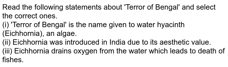 Read the following statements about 'Terror of Bengal' and select the correct ones. (i) 'Terror of Bengal' is the name given to water hyacinth (Eichhornia), an algae. (ii) Eichhornia was introduced in India due to its aesthetic value. (iii) Eichhornia drains oxygen from the water which leads to death of fishes.