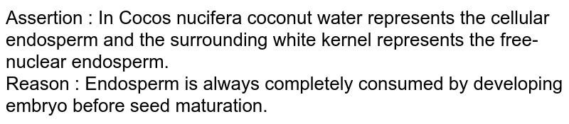 Assertion : In Cocos nucifera coconut water represents the cellular endosperm and the surrounding white kernel represents the free-nuclear endosperm. Reason : Endosperm is always completely consumed by developing embryo before seed maturation.