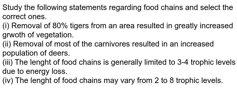 Study the following statements regarding food chains and select the correct ones. (i) Removal of 80% tigers from an area resulted in greatly increased growth of vegetation. (ii) Removal of most of the carnivores resulted in an increased population of deers. (iii) The lenght of food chains is generally limited to 3-4 trophic levels due to energy loss. (iv) The lenght of food chains may vary from 2 to 8 trophic levels. A) i and ii B) ii and iii C) i and iii D) iii and iv