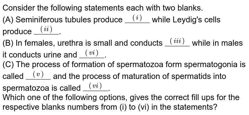 Consider the following statements each with two blanks. <br> (A) Seminiferous tubules produce `overset((i))"_____"` while Leydig's cells produce `overset((ii))"_____"`. <br> (B) In females, urethra is small and conducts `overset((iii))"_____"` while in males it conducts urine and `overset((vi))"_____"`. <br> (C) The process of formation of spermatozoa form spermatogonia is called `overset((v))"_____"` and the process of maturation of spermatids into spermatozoa is called `overset((vi))"_____"`. <br> Which one of the following options, gives the correct fill ups for the respective blanks numbers from (i) to (vi) in the statements?
