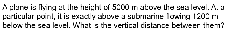  
A plane is flying at the height of 5000 m above the sea level. At a particular point, it is exactly above a submarine flowing 1200 m below the sea level. What is the vertical distance between them?