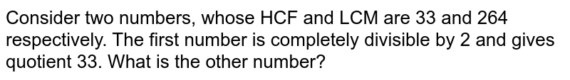 Consider two numbers, whose HCF and LCM are 33 and 264 respectively. The first number is completely divisible by 2 and gives quotient 33. What is the other number?