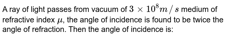 A ray of light passes from vacuum of 3xx10^8 m//s medium of refractive index mu , the angle of incidence is found to be twice the angle of refraction. Then the angle of incidence is: