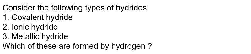 Consider the following types of hydrides 1. Covalent hydride 2. Ionic hydride 3. Metallic hydride Which of these are formed by hydrogen ?
