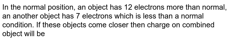 In the normal position, an object has 12 electrons more than normal, an another object has 7 electrons which is less than a normal condition. If these objects come closer then charge on combined object will be