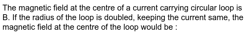 The magnetic field at the centre of a current carrying circular loop is B. If the radius of the loop is doubled, keeping the current same, the magnetic field at the centre of the loop would be :