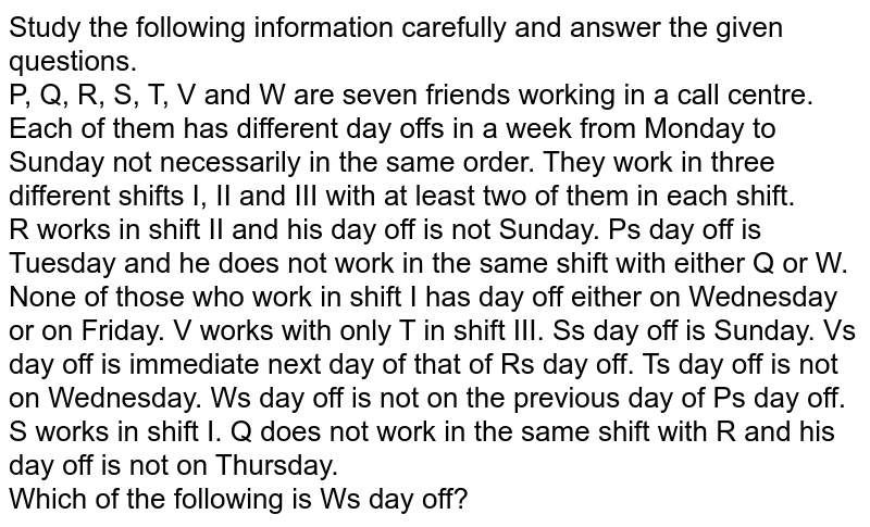 Study the following information carefully and answer the given questions. P, Q, R, S, T, V and W are seven friends working in a call centre. Each of them has different day off's in a week from Monday to Sunday not necessarily in the same order. They work in three different shifts I, II and III with at least two of them in each shift. R works in shift II and his day off is not Sunday. P's day off is Tuesday and he does not work in the same shift with either Q or W. None of those who work in shift I has day off either on Wednesday or on Friday. V works with only T in shift III. S's day off is Sunday. V's day off is immediate next day of that of R's day off. T's day off is not on Wednesday. W's day off is not on the previous day of P's day off. S works in shift I. Q does not work in the same shift with R and his day off is not on Thursday. Which of the following is W's day off?