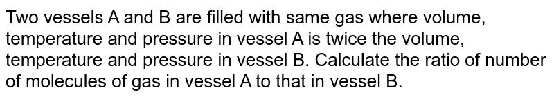 Two vessels A and B are filled with same gas where volume, temperature and pressure in vessel A is twice the volume, temperature and pressure in vessel B. Calculate the ratio of number of molecules of gas in vessel A to that in vessel B. 