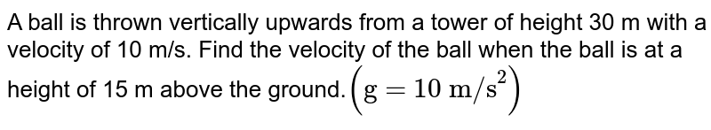 A ball is thrown vertically upwards from a tower of height 30 m with a velocity of 10 m/s. Find the velocity of the ball when the ball is at a height of 15 m above the ground. ("g = 10 m/s"^(2))