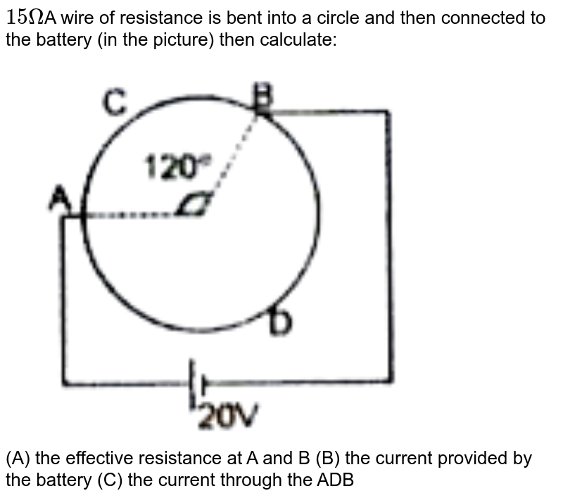 15Omega A wire of resistance is bent into a circle and then connected to the battery (in the picture) then calculate: (A) the effective resistance at A and B (B) the current provided by the battery (C) the current through the ADB