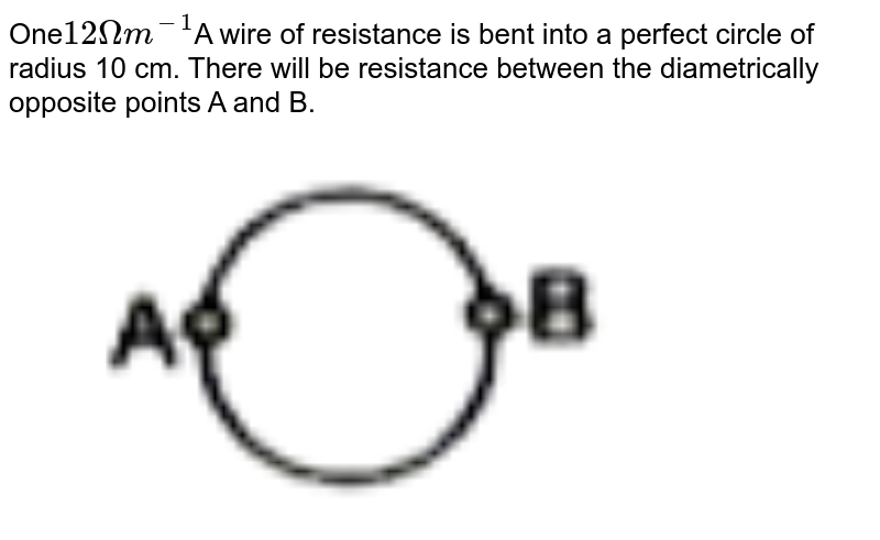 One 12Omega m^(-1) A wire of resistance is bent into a perfect circle of radius 10 cm. There will be resistance between the diametrically opposite points A and B.