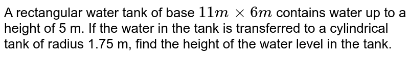 A rectangular water tank of base `11 m xx 6 m`  contains water up to a height of 5 m. If the water in the tank is transferred to a cylindrical tank of  radius 1.75 m, find the height of the water level in the tank.  