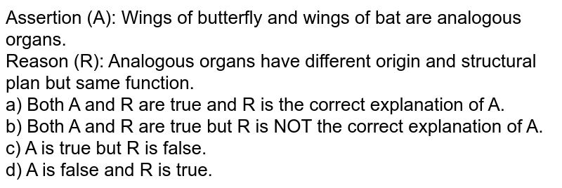 Assertion (A): Wings of butterfly and wings of bat are analogous organs. Reason (R): Analogous organs have different origin and structural plan but same function. a) Both A and R are true and R is the correct explanation of A. b) Both A and R are true but R is NOT the correct explanation of A. c) A is true but R is false. d) A is false and R is true.