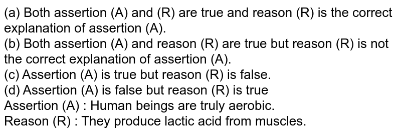 (a) Both assertion (A) and (R) are true and reason (R) is the correct explanation of assertion (A). (b) Both assertion (A) and reason (R) are true but reason (R) is not the correct explanation of assertion (A). (c) Assertion (A) is true but reason (R) is false. (d) Assertion (A) is false but reason (R) is true Assertion (A) : Human beings are truly aerobic. Reason (R) : They produce lactic acid from muscles.