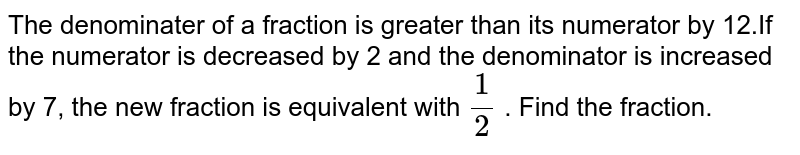 The denominater of a fraction is greater than its numerator by 12.If the numerator is decreased by 2 and the denominator is increased by 7, the new fraction is equivalent with (1)/(2) . Find the fraction.