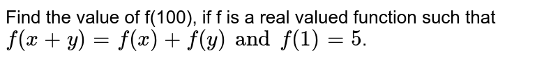 Find the value of f(100), if f is a real valued function such that f(x+y)=f(x)+f(y) and f(1) =5 .