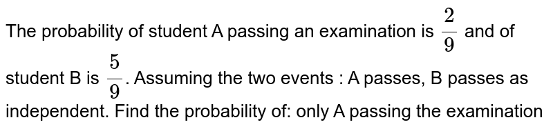 The probability of student A passing an examination is `2/9` and of student B is `5/9`. Assuming the two events : 'A passes', 'B passes' as independent. Find the probability of: only A passing the examination