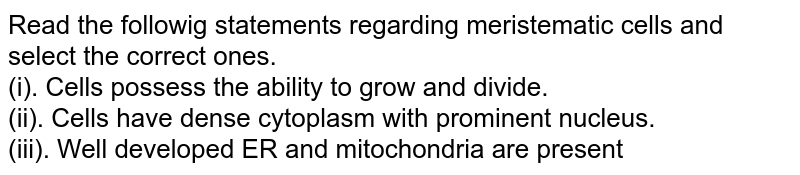 Read the followig statements regarding meristematic cells and select the correct ones. <br> (i). Cells possess the ability to grow and divide. <br> (ii). Cells have dense cytoplasm with prominent nucleus. <br> (iii). Well developed ER and mitochondria are present