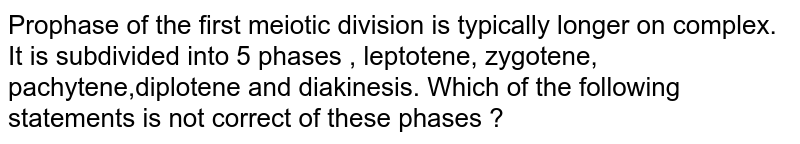 Prophase of the first meiotic division is typically longer on complex. It is subdivided into 5 phases , leptotene, zygotene, pachytene,diplotene and diakinesis. Which of the following statements is not correct of these phases ?