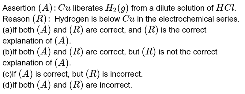 Assertion (A): Cu liberates H_(2)(g) from a dilute solution of HCl . Reason (R): Hydrogen is below Cu in the electrochemical series. (a)If both (A) and (R) are correct, and (R) is the correct explanation of (A) . (b)If both (A) and (R) are correct, but (R) is not the correct explanation of (A) . (c)If (A) is correct, but (R) is incorrect. (d)If both (A) and (R) are incorrect.