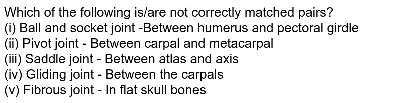 Which of the following is/are not correctly matched pairs? (i) Ball and socket joint -Between humerus and pectoral girdle (ii) Pivot joint - Between carpal and metacarpal (iii) Saddle joint - Between atlas and axis (iv) Gliding joint - Between the carpals (v) Fibrous joint - In flat skull bones