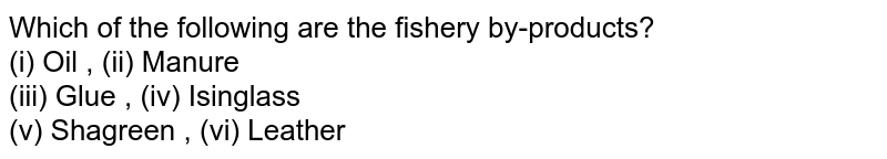 Which of the following are the fishery by-products? (i) Oil , (ii) Manure (iii) Glue , (iv) Isinglass (v) Shagreen , (vi) Leather