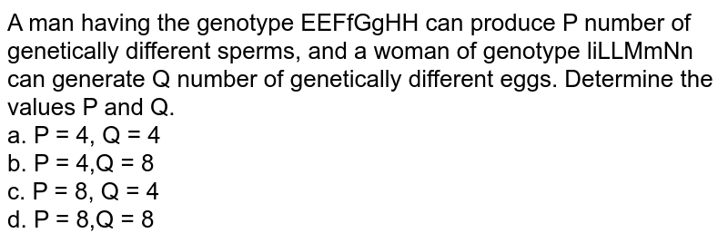A man having the genotype EEFfGgHH can produce P number of genetically different sperms, and a woman of genotype liLLMmNn can generate Q number of genetically different eggs. Determine the values P and Q. a. P = 4, Q = 4 b. P = 4,Q = 8 c. P = 8, Q = 4 d. P = 8,Q = 8
