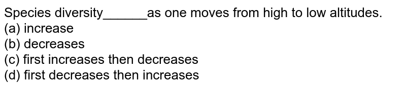 Species diversity______as one moves from high to low altitudes. (a) increase (b) decreases (c) first increases then decreases (d) first decreases then increases