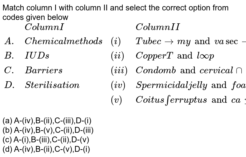 Match column I with column II and select the correct option from codes given below {:(,"Column I",,"Column II"),("A.","Chemical methods","(i)","Tubectomy and vasectomy"),("B.","IUDs","(ii)","Copper T and loop"),("C.","Barriers","(iii)","Condom band cervical cap"),("D.","Sterilisation","(iv)","Spermicidal jelly and foam"),(,,"(v)","Coitus interruptus and calender method"):} (a) A-(iv),B-(ii),C-(iii),D-(i) (b) A-(iv),B-(v),C-(ii),D-(iii) (c) A-(i),B-(iii),C-(ii),D-(v) (d) A-(iv),B-(ii),C-(v),D-(i)