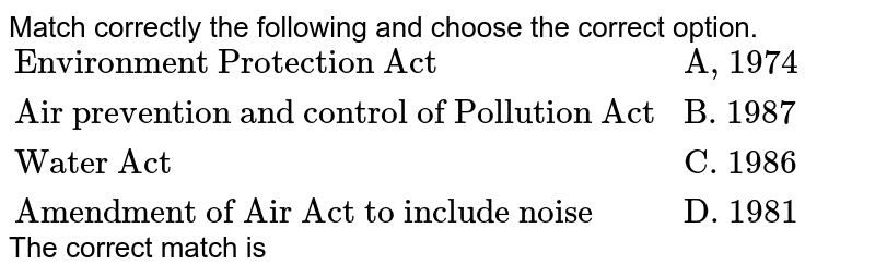 Match correctly the following and choose the correct option. {:("Environment Protection Act ", "A, 1974"),("Air prevention and control of Pollution Act", "B. 1987"), ("Water Act", "C. 1986"), ("Amendment of Air Act to include noise", "D. 1981"):} The correct match is