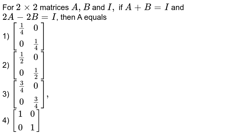 For 2 times 2 matrices A,B and I, if A+B=I and 2A-2B=I , then A equals 1) [[(1)/(4),0],[0,(1)/(4)]] 2) [[(1)/(2),0],[0,(1)/(2)]] 3) [[(3)/(4),0],[0,(3)/(4)]], 4) [[1,0],[0,1]]