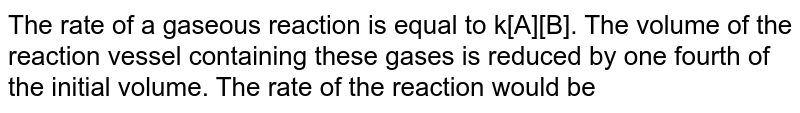 The rate of a gaseous reaction is equal to k[A][B]. The volume of the reaction vessel containing these gases is reduced by one fourth of the initial volume. The rate of the reaction would be