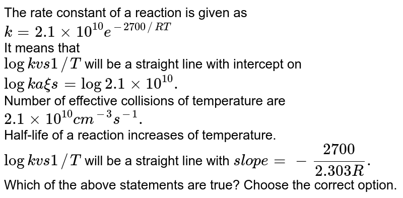 The rate constant of a reaction is shown as k=2.1xx10^(10) e^(-2700/(RT) It means that I. log k v8 1/T will be a straight line with intercept = log2.1xx10^(10) . II. Number of effective collisions are 2.1xx10^(10) cm^(-3) s^(-1) . III. Half-life of a reaction increases with increse of temperature. IV. log k vs 1/T will be a straight line with slope =-(2700)/(2.303R) . Which of the above statement(s) are true? Choose the correct option.