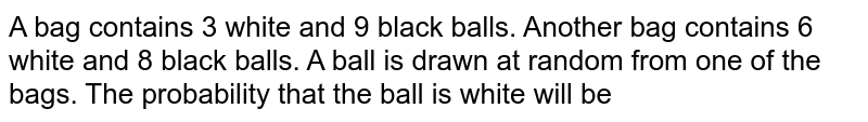 A bag contains 3 white and 9 black balls. Another bag contains 6 white and 8 black balls. A ball is drawn at random from one of the bags. The probability that this ball is white will be
