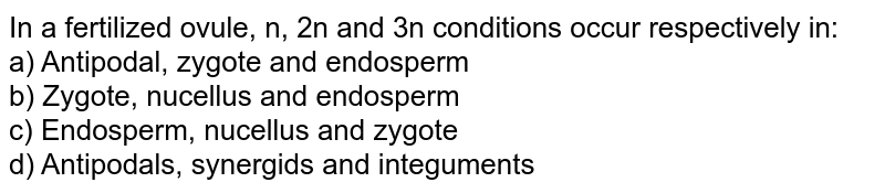 In a fertilized ovule, n, 2n and 3n conditions occur respectively in: a) Antipodal, zygote and endosperm b) Zygote, nucellus and endosperm c) Endosperm, nucellus and zygote d) Antipodals, synergids and integuments