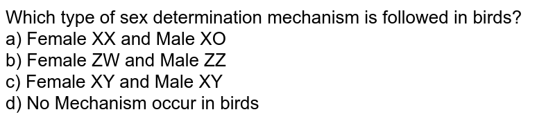 Which type of sex determination mechanism is followed in birds? a) Female XX and Male XO b) Female ZW and Male ZZ c) Female XY and Male XY d) No Mechanism occur in birds