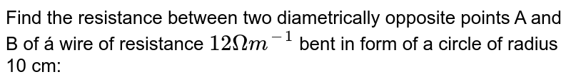 Find the resistance between two diametrically' opposite points A and B of á wire of resistance 12 Omega m^(-1) bent in form of a circle of radius 10 cm: