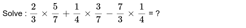 Solve : 2/3 times 5/7 + 1/4 times 3/7 - 7/3 times 1/4 = ?
