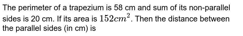 The perimeter of a trapezium is 58 cm and sum of its non-parallel sides is 20 cm. If its area is `152cm^(2)`. Then the distance between the parallel sides (in cm) is 
