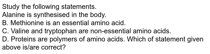 Study the following statements. Alanine is synthesised in the body. B. Methionine is an essential amino acid. C. Valine and tryptophan are non-essential amino acids. D. Proteins are polymers of amino acids. Which of statement given above is/are correct?