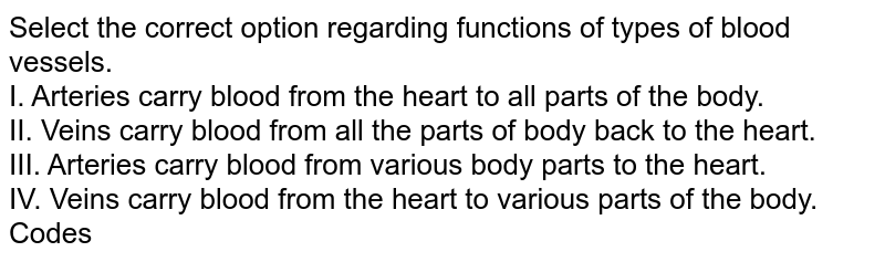 Select the correct option regarding functions of types of blood vessels. I. Arteries carry blood from the heart to all parts of the body. II. Veins carry blood from all the parts of body back to the heart. III. Arteries carry blood from various body parts to the heart. IV. Veins carry blood from the heart to various parts of the body. Codes