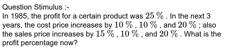 Question Stimulus :- In 1985, the profit for a certain product was 25% . In the next 3 years, the cost price increases by 10% , 10% , and 20% ; also the sales price increases by 15% , 10% , and 20% . What is the profit percentage now?