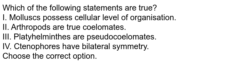 Which of the following statements are true? I. Molluscs possess cellular level of organisation. II. Arthropods are true coelomates. III. Platyhelminthes are pseudocoelomates. IV. Ctenophores have bilateral symmetry. Choose the correct option.