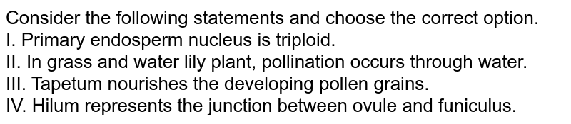 Consider the following statements and choose the correct option. I. Primary endosperm nucleus is triploid. II. In grass and water lily plant, pollination occurs through water. III. Tapetum nourishes the developing pollen grains. IV. Hilum represents the junction between ovule and funiculus.