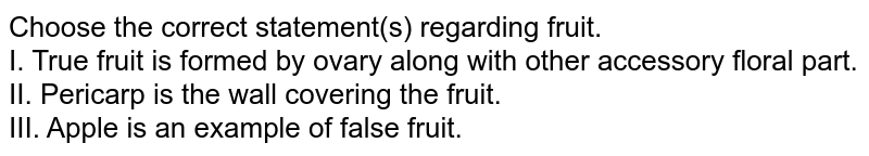 Choose the correct statement(s) regarding fruit. I. True fruit is formed by ovary along with other accessory floral part. II. Pericarp is the wall covering the fruit. III. Apple is an example of false fruit.