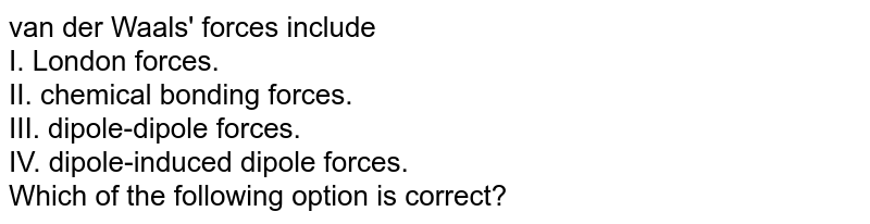 van der Waals' forces include I. London forces. II. chemical bonding forces. III. dipole-dipole forces. IV. dipole-induced dipole forces. Which of the following option is correct?