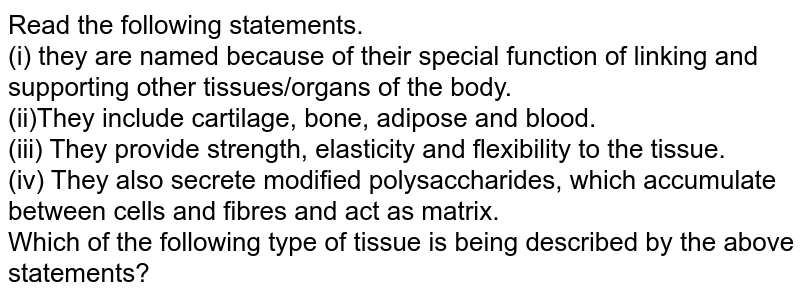 Read the following statements. (i) they are named because of their special function of linking and supporting other tissues/organs of the body. (ii)They include cartilage, bone, adipose and blood. (iii) They provide strength, elasticity and flexibility to the tissue. (iv) They also secrete modified polysaccharides, which accumulate between cells and fibres and act as matrix. Which of the following type of tissue is being described by the above statements?